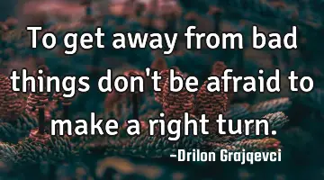 To get away from bad things don't be afraid to make a right turn.