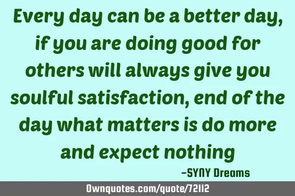 Every day can be a better day, if you are doing good for others will always give you soulful