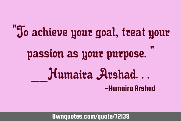 "To achieve your goal, treat your passion as your purpose." __Humaira A