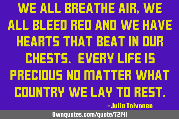 We all breathe air, we all bleed red and we have hearts that beat in our chests. Every life is