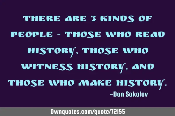 There are 3 kinds of people - those who read history, those who witness history, and those who make