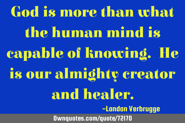 God is more than what the human mind is capable of knowing. He is our almighty creator and