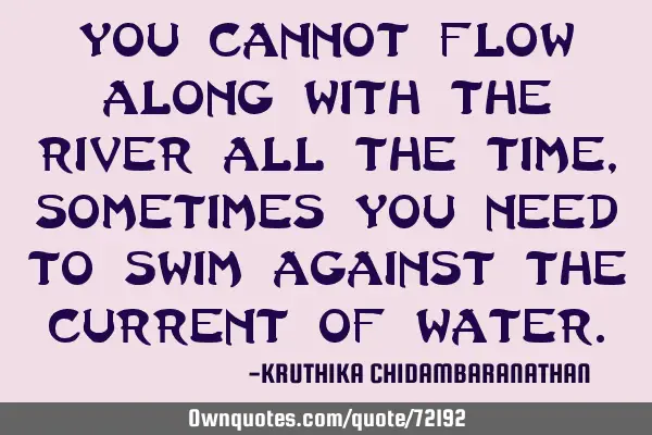 You cannot flow along with the river all the time,sometimes you need to swim against the current of