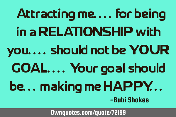 " Attracting me.... for being in a RELATIONSHIP with you.... should not be YOUR GOAL.... Your goal