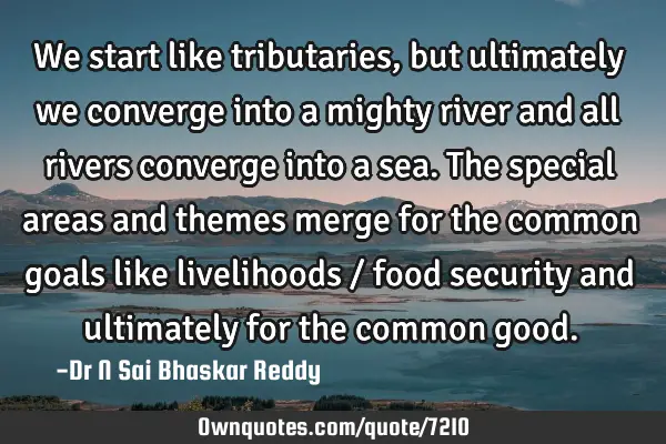 We start like tributaries, but ultimately we converge into a mighty river and all rivers converge