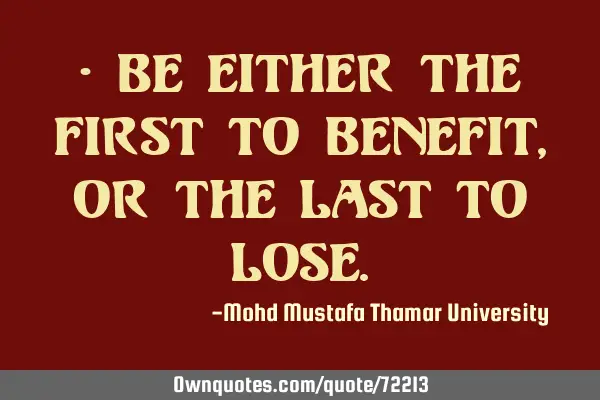 • Be either the first to benefit, or the last to