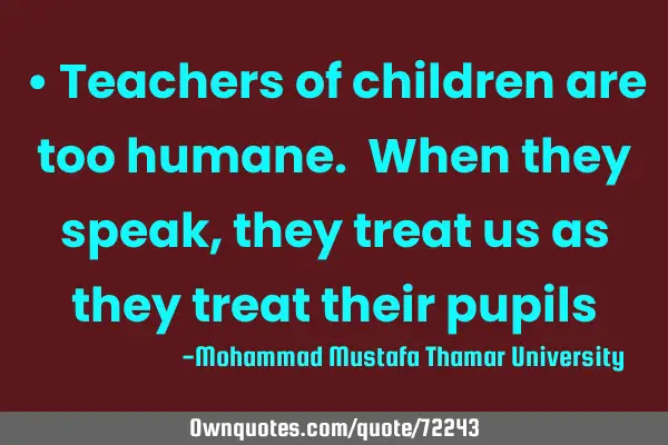 • Teachers of children are too humane. When they speak , they treat us as they treat their