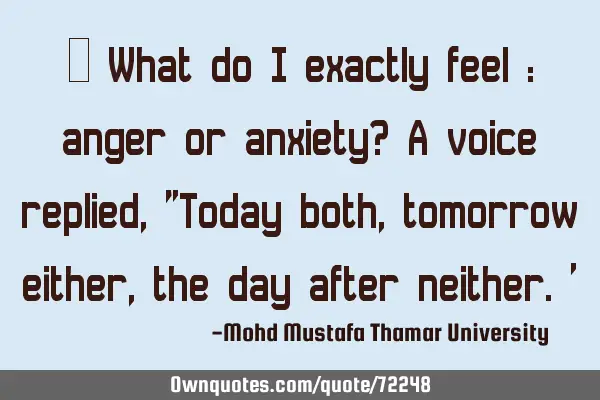 • What do I exactly feel : anger or anxiety? A voice replied, "Today both, tomorrow either, the