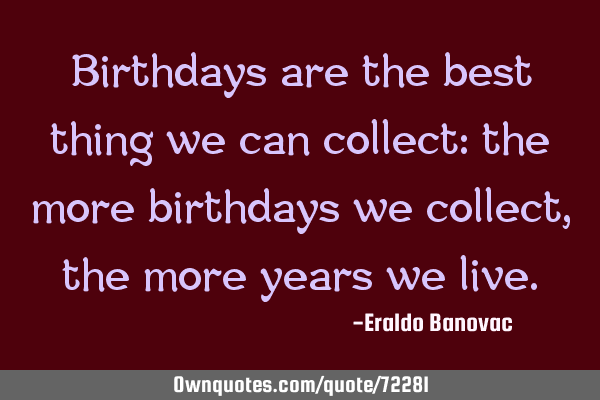 Birthdays are the best thing we can collect: the more birthdays we collect, the more years we