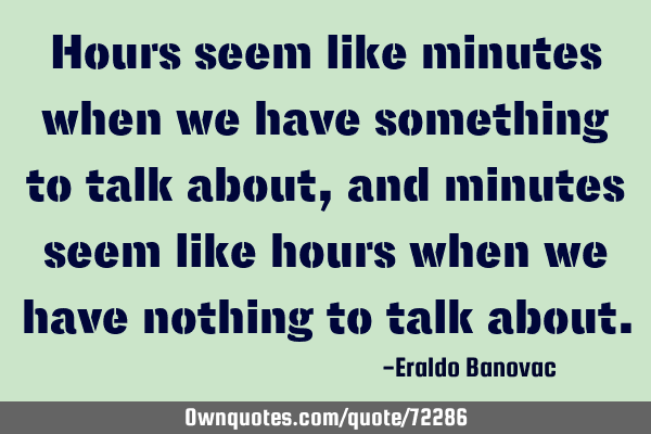 Hours seem like minutes when we have something to talk about, and minutes seem like hours when we