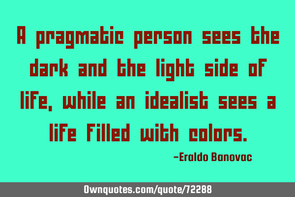 A pragmatic person sees the dark and the light side of life, while an idealist sees a life filled