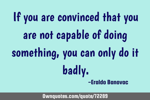 If you are convinced that you are not capable of doing something, you can only do it