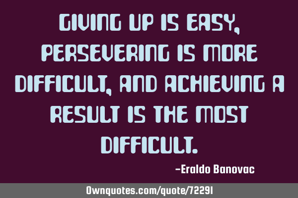Giving up is easy, persevering is more difficult, and achieving a result is the most