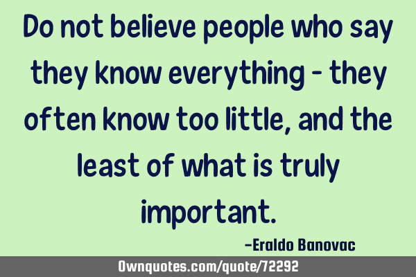 Do not believe people who say they know everything – they often know too little, and the least of