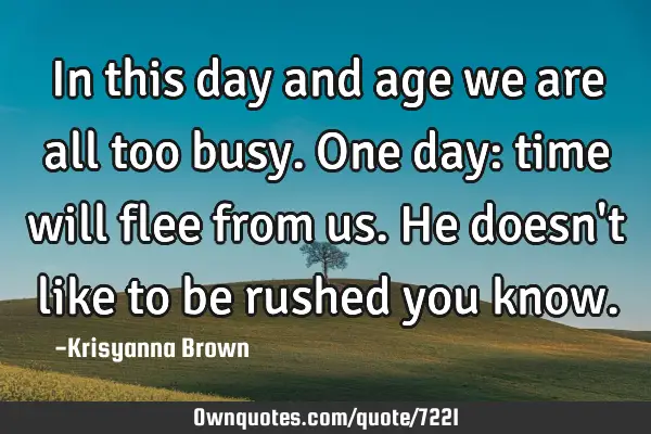 In this day and age we are all too busy.One day: time will flee from us.He doesn