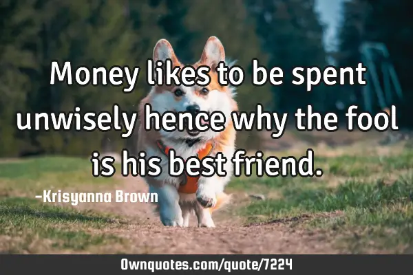 Money likes to be spent unwisely hence why the fool is his best