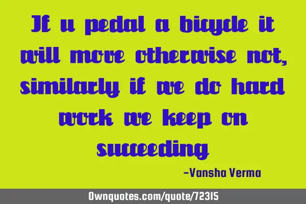 If u pedal a bicycle it will move otherwise not,similarly if we do hard work we keep on