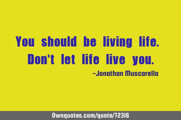 You should be living life. Don