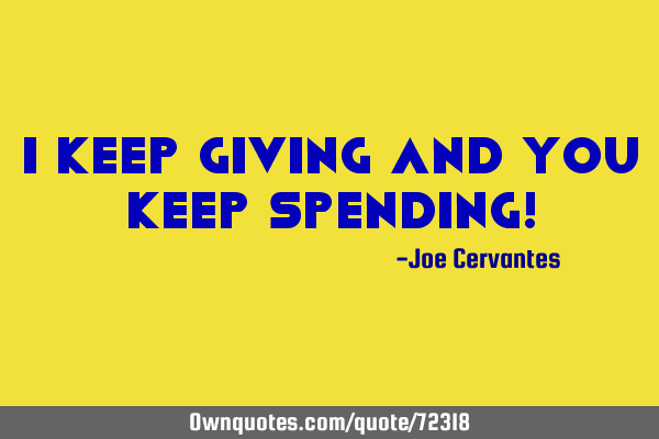 I keep giving and you keep spending!