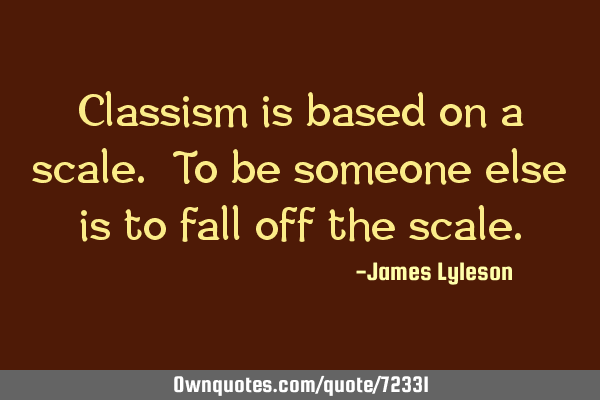 Classism is based on a scale. To be someone else is to fall off the