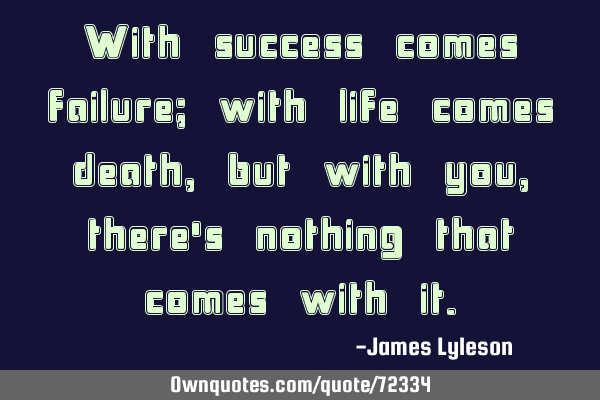 With success comes failure; with life comes death, but with you, there