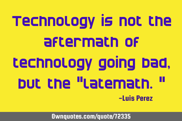 Technology is not the aftermath of technology going bad, but the "latemath."