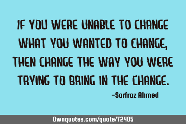If you were unable to change what you wanted to change, then change the way you were trying to