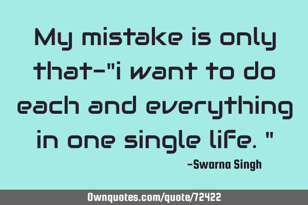 My mistake is only that-"i want to do each and everything in one single life."