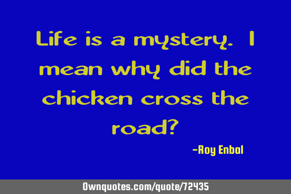 Life is a mystery. i mean why did the chicken cross the road?