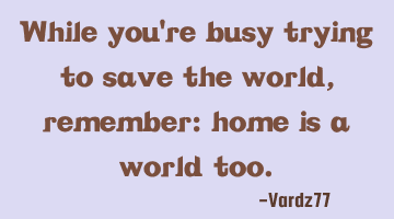 While you're busy trying to save the world, remember: home is a world too.