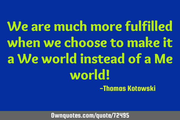 We are much more fulfilled when we choose to make it a We world instead of a Me world!