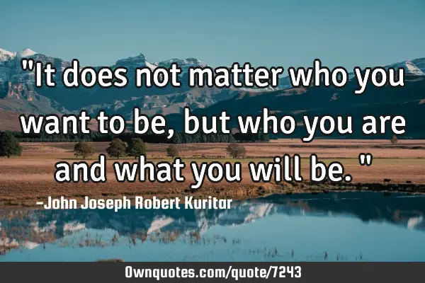 "It does not matter who you want to be, but who you are and what you will be."