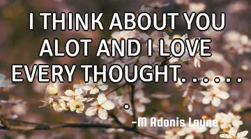 I THINK ABOUT YOU ALOT AND I LOVE EVERY THOUGHT.......