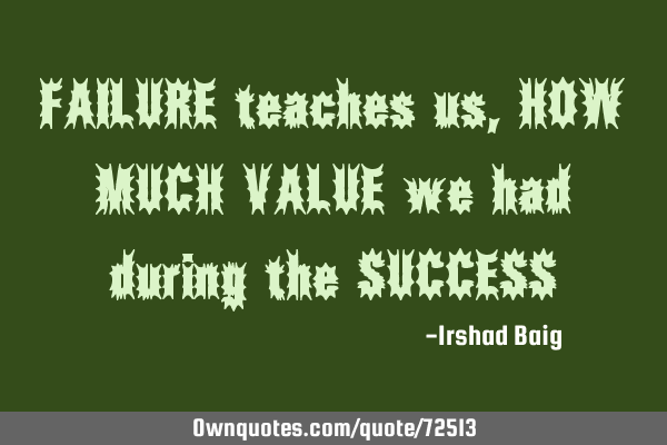 FAILURE teaches us, HOW MUCH VALUE we had during the SUCCESS