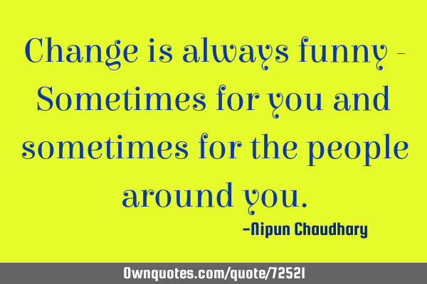 Change is always funny - Sometimes for you and sometimes for the people around