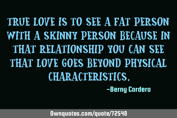 True love is to see a fat person with a skinny person because in that relationship you can see that