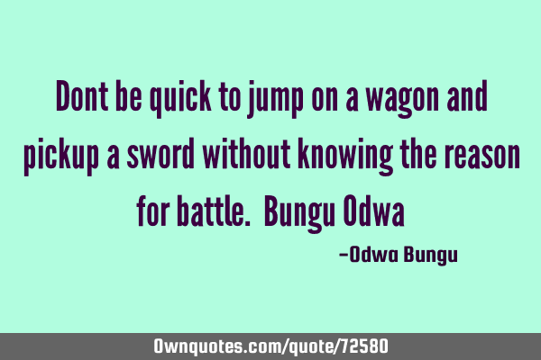 Dont be quick to jump on a wagon and pickup a sword without knowing the reason for battle. Bungu O