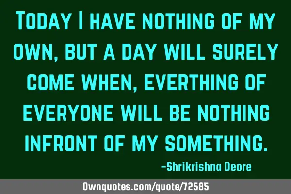 Today I have nothing of my own, but a day will surely come when, everthing of everyone will be