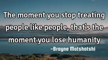 The moment you stop treating people like people, that