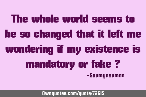 The whole world seems to be so changed that it left me wondering if my existence is mandatory or