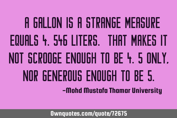 • A gallon is a strange measure equals 4.546 liters. That makes it not scrooge enough to be 4.5
