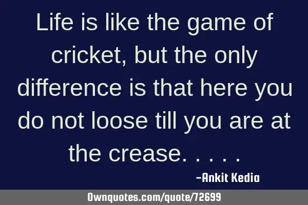 Life is like the game of cricket, but the only difference is that here you do not loose till you