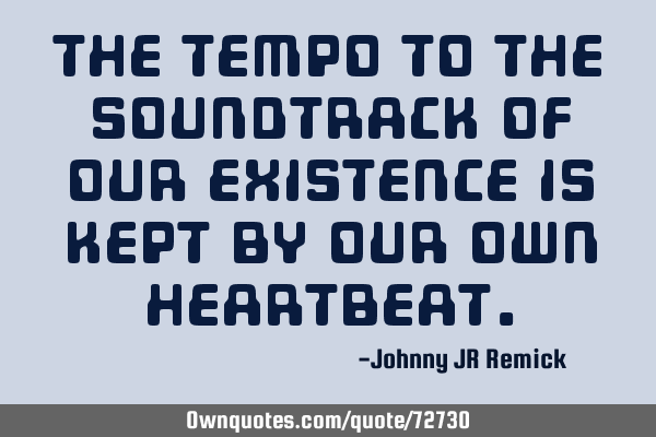 The tempo to the soundtrack of our existence is kept by our own