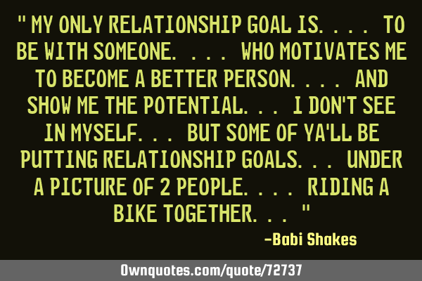 " My only RELATIONSHIP GOAL is.... to be with someone. ... who MOTIVATES me to become a better