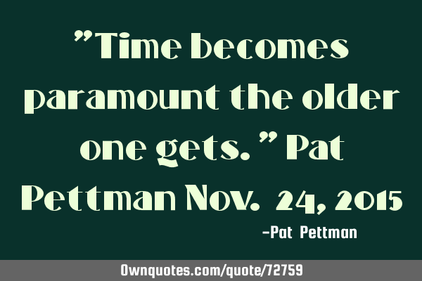 "Time becomes paramount the older one gets." Pat Pettman Nov. 24, 2015