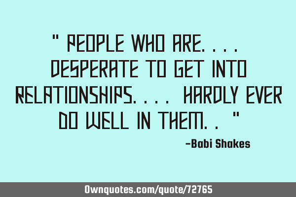 " People who are.... desperate to get into RELATIONSHIPS.... hardly ever DO WELL in them.. "