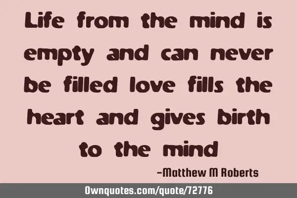 Life from the mind is empty and can never be filled love fills the heart and gives birth to the