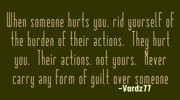 When someone hurts you,rid yourself of the burden of their actions. They hurt you. Their actions,