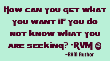 How can you get what you want if you do not know what you are seeking? -RVM ‪