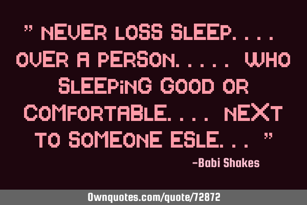 " Never LOSS sleep.... over a person..... who sleeping good or comfortable.... next to SOMEONE